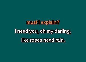 must I explain?

I need you, oh my darling,

like roses need rain.