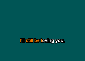 I'll still be loving you.