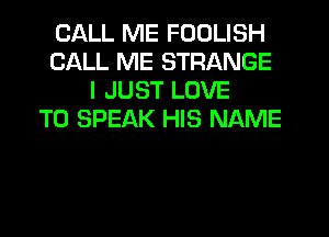CALL ME FODLISH
CALL ME STRANGE
I JUST LOVE
TO SPEAK HIS NAME