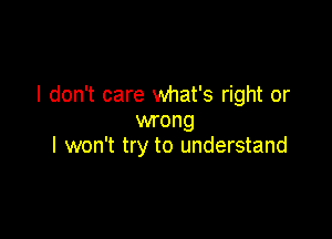 I don't care what's right or

wrong
I won't try to understand