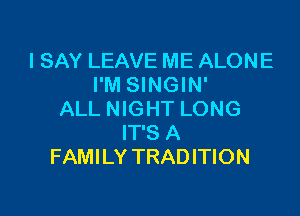 I SAY LEAVE ME ALONE
I'M SINGIN'

ALL NIGHT LONG
IT'S A
FAMILY TRADITION