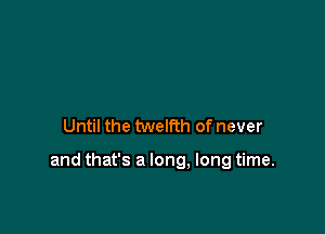 Until the twelfth of never

and that's a long. long time.
