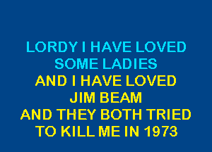 LORDYI HAVE LOVED
SOME LADIES
AND I HAVE LOVED
JIM BEAM
AND THEY BOTH TRIED
TO KILL ME IN 1973