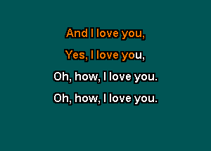 And I love you,
Yes, I love you,

Oh, how, I love you.

Oh, how, I love you.