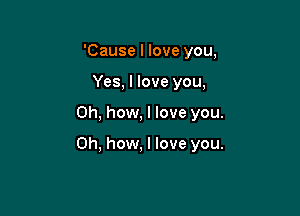 'Cause I love you,
Yes, I love you,

Oh, how, I love you.

Oh, how. I love you.