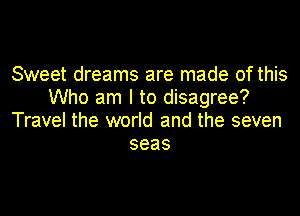 Sweet dreams are made of this
Who am I to disagree?

Travel the world and the seven
seas