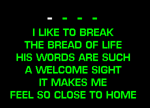 I LIKE TO BREAK
THE BREAD OF LIFE
HIS WORDS ARE SUCH
A WELCOME SIGHT
IT MAKES ME
FEEL 50 CLOSE TO HOME