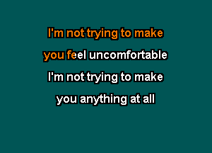 I'm not trying to make

you feel uncomfortable

I'm not trying to make

you anything at all