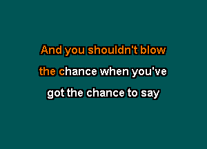 And you shouldn't blow

the chance when you've

got the chance to say