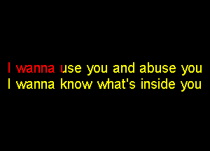 I wanna use you and abuse you

I wanna know what's inside you