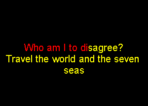 Who am I to disagree?

Travel the world and the seven
seas