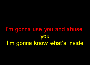 I'm gonna use you and abuse

you
I'm gonna know what's inside