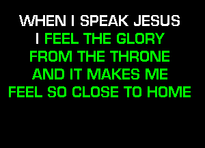 WHEN I SPEAK JESUS
I FEEL THE GLORY
FROM THE THRONE
AND IT MAKES ME
FEEL SO CLOSE TO HOME
