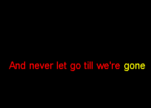 And never let go till we're gone