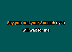 Say you and your Spanish eyes

will wait for me