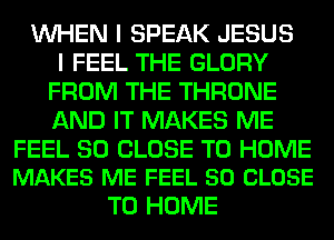 WHEN I SPEAK JESUS
I FEEL THE GLORY
FROM THE THRONE
AND IT MAKES ME

FEEL SO CLOSE TO HOME
MAKES ME FEEL 50 CLOSE

TO HOME