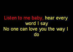 Listen to me baby, hear every
word I say

No one can love you the way I
do