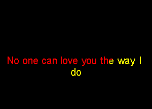 No one can love you the way I
do