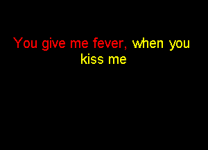 You give me fever, when you
kiss me