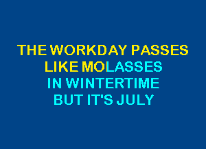 THE WORKDAY PASSES
LIKE MOLASSES

IN WINTERTIME
BUT IT'S JULY