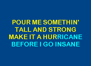 POUR ME SOMETHIN'
TALL AND STRONG
MAKE ITA HURRICANE
BEFORE I GO INSANE