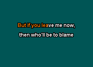 But ifyou leave me now,

then who'll be to blame