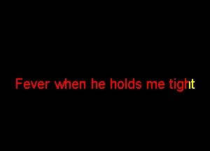 Fever when he holds me tight