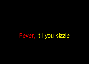 Fever, 'til you sizzle