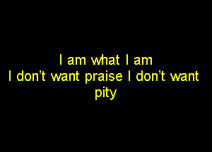 lam what I am

I don t want praise I don,t want
pity