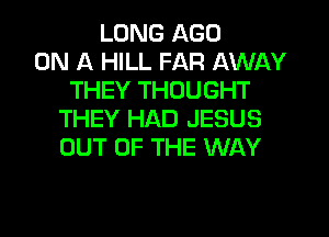 LUNG AGO
ON A HILL FAR AWAY
THEY THOUGHT
THEY HAD JESUS
OUT OF THE WAY