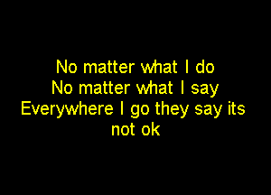 No matter what I do
No matter what I say

Everywhere I go they say its
not ok