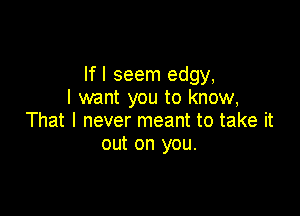 If I seem edgy,
I want you to know,

That I never meant to take it
out on you.