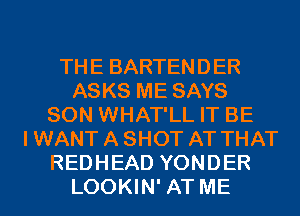 THE BARTENDER
ASKS ME SAYS
SON WHAT'LL IT BE
I WANT A SHOT AT THAT
REDHEAD YONDER
LOOKIN' AT ME