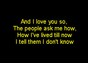 And I love you so,
The people ask me how,

How I've lived till now
I tell them I don't know