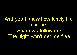 And yes I know how lonely life
can be

Shadows follow me
The night won't set me free