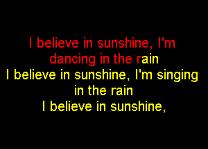 I believe in sunshine, I'm
dancing in the rain

I believe in sunshine, I'm singing
in the rain
I believe in sunshine,