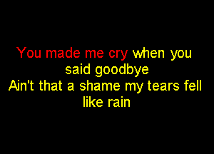 You made me cry when you
said goodbye

Ain't that a shame my tears fell
like rain