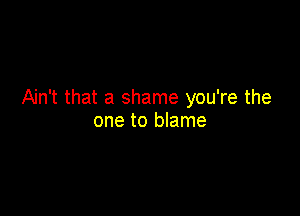 Ain't that a shame you're the

one to blame