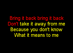 Bring it back bring it back
Don't take it away from me

Because you don't know
What it means to me