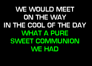WE WOULD MEET
ON THE WAY
IN THE COOL OF THE DAY
WHAT A PURE
SWEET COMMUNION
WE HAD