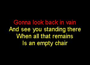 Gonna look back in vain
And see you standing there

When all that remains
Is an empty chair