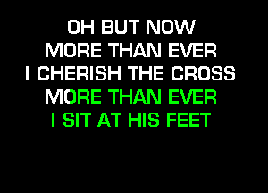 0H BUT NOW
MORE THAN EVER
I CHERISH THE CROSS
MORE THAN EVER
I SIT AT HIS FEET

g