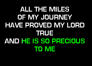 ALL THE MILES
OF MY JOURNEY
HAVE PROVED MY LORD
TRUE
AND HE IS SO PRECIOUS
TO ME