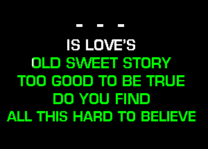 IS LOVE'S
OLD SWEET STORY
T00 GOOD TO BE TRUE

DO YOU FIND
ALL THIS HARD TO BELIEVE