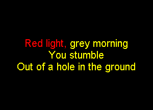 Red light, grey morning
You stumble

Out of a hole in the ground