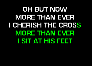 0H BUT NOW
MORE THAN EVER
I CHERISH THE CROSS
MORE THAN EVER
I SIT AT HIS FEET

g