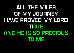 ALL THE MILES
OF MY JOURNEY
HAVE PROVED MY LORD
TRUE
AND HE IS SO PRECIOUS
TO ME