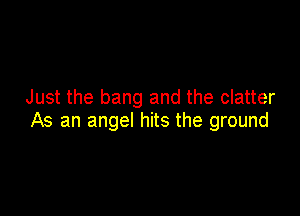 Just the bang and the clatter

As an angel hits the ground
