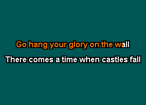 Go hang your glory on the wall

There comes a time when castles fall