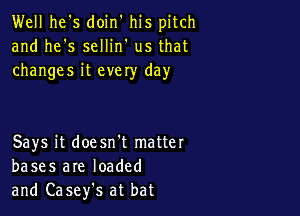 Well he's doin' his pitch
and he's sellin' us that
changes it evely day

Says it doesn't matter
bases are loaded
and Casefs at bat